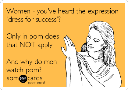 Women - you've heard the expression
"dress for success"?  

Only in porn does
that NOT apply.

And why do men
watch porn?