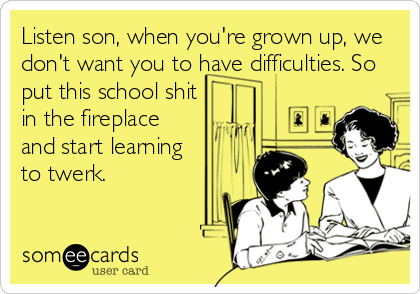 Listen son, when you're grown up, we
don't want you to have difficulties. So
put this school shit
in the fireplace
and start learning
to twerk.