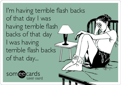I'm having terrible flash backs
of that day I was
having terrible flash
backs of that day
I was having
terrible flash backs 
of that day.