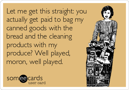 Let me get this straight: you
actually get paid to bag my
canned goods with the
bread and the cleaning
products with my
produce? Well played,<
