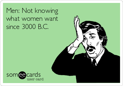 Men: Not knowing
what women want
since 3000 B.C.