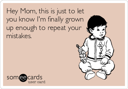 Hey Mom, this is just to let
you know I'm finally grown
up enough to repeat your
mistakes.