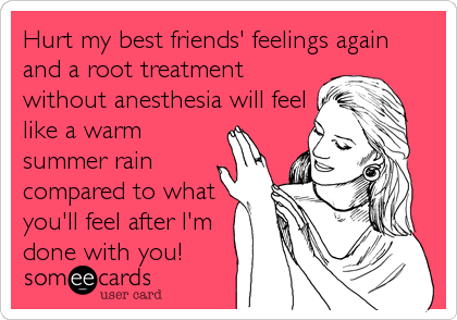 Hurt my best friends' feelings again 
and a root treatment
without anesthesia will feel
like a warm
summer rain
compared to what
you'll feel%