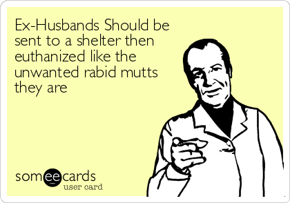 Ex-Husbands Should be
sent to a shelter then
euthanized like the
unwanted rabid mutts
they are