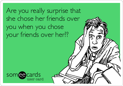 Are you really surprise that
she chose her friends over
you when you chose
your friends over her??