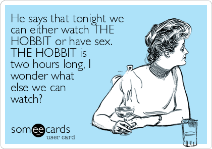 He says that tonight we
can either watch THE
HOBBIT or have sex.
THE HOBBIT is
two hours long, I
wonder what
else we can
watch