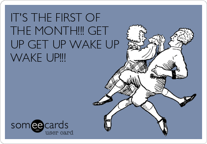IT'S THE FIRST OF
THE MONTH!!! GET
UP GET UP WAKE UP
WAKE UP!!!