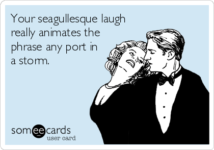 Your seagullesque laugh
really animates the
phrase any port in
a storm.