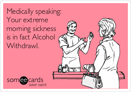 Medically speaking:
Your extreme 
morning sickness
is in fact Alcohol
Withdrawl.