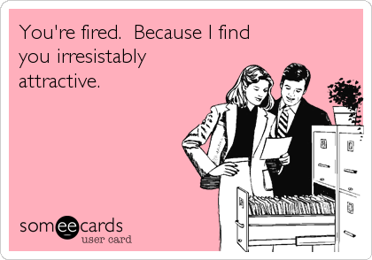 You're fired.  Because I find
you irresistably
attractive.
