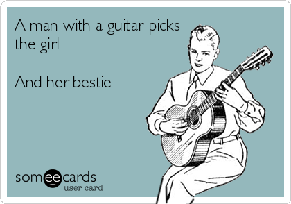 A man with a guitar picks
the girl

And her bestie