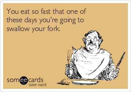 You eat so fast that one of   
these days you're going to 
swallow your fork.