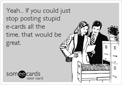 Yeah... If you could just 
stop posting stupid 
e-cards all the
time, that would be
great. 