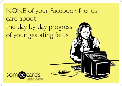 NONE of your Facebook friends
care about
the day by day progress
of your gestating fetus.