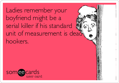 Ladies remember your
boyfriend might be a
serial killer if his standard
unit of measurement is dead
hookers.