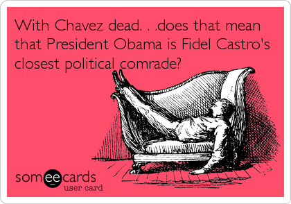 With Chavez dead. . .does that mean
that President Obama is Fidel Castro's
closest political comrade?