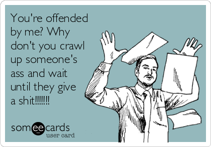 You're offended
by me? Why
don't you crawl
up someone's
ass and wait
until they give
a shit!!!!!!!