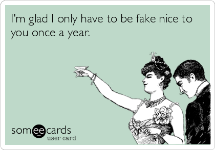 I'm glad I only have to be fake nice to
you once a year.
