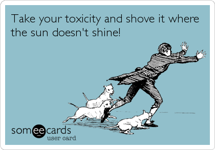 Take your toxicity and shove it where
the sun doesn't shine!