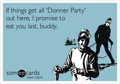 If things get all 'Donner Party' 
out here, I promise to
eat you last, buddy.