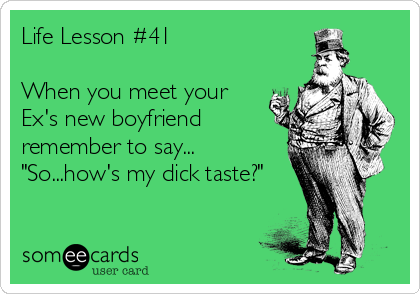 Life Lesson #41

When you meet your
Ex's new boyfriend
remember to say...
"So...how's my dick taste?"