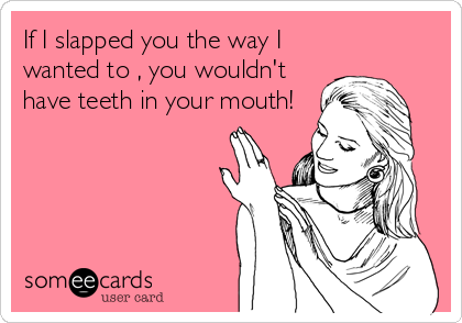If I slapped you the way I
wanted to , you wouldn't
have teeth in your mouth!