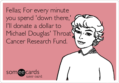 Fellas; For every minute
you spend 'down there,'
I'll donate a dollar to
Michael Douglas' Throat
Cancer Research Fund.