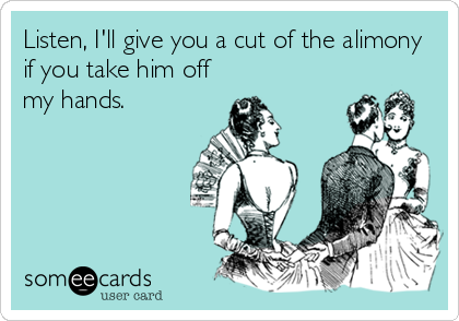 Listen, I'll give you a cut of the alimony
if you take him off
my hands.