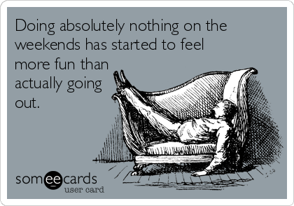 Doing absolutely nothing on the
weekends has started to feel
more fun than
actually going
out.