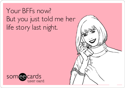 Your BFFs now? 
But you just told me her
life story last night.