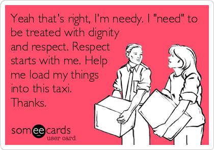 Yeah that's right, I'm needy. I "need" to
be treated with dignity
and respect. Respect 
starts with me. Help
me load my things
into this taxi.
Thanks.