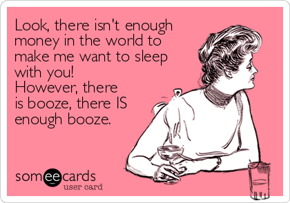 Look, there isn't enough
money in the world to
make me want to sleep
with you! 
However, there
is booze, there IS
enough booze.