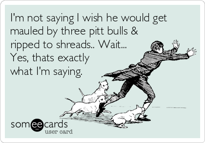 I'm not saying I wish he would get
mauled by three pitt bulls &
ripped to shreads.. Wait...
Yes, thats exactly
what I'm saying.