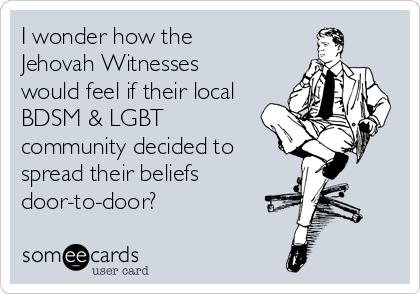 I wonder how the 
Jehovah Witnesses 
would feel if their local
BDSM & LGBT
community decided to
spread their beliefs
door-to-door?