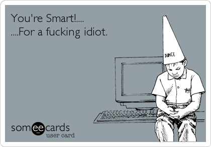 You're Smart!....
....For a fucking idiot.