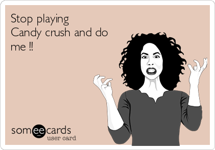 Stop playing 
Candy crush and do
me !!