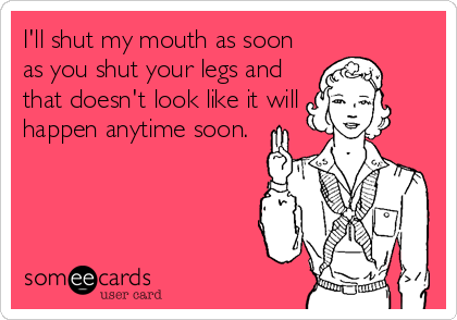I'll shut my mouth as soon
as you shut your legs and
that doesn't look like it will
happen anytime soon.