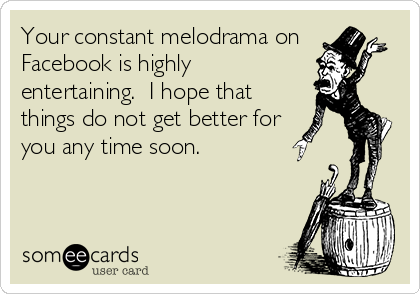 Your constant melodrama on
Facebook is highly
entertaining.  I hope that
things do not get better for 
you any time soon.
