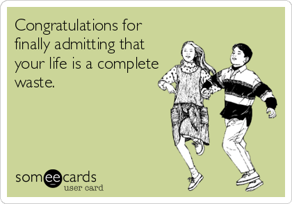 Congratulations for
finally admitting that
your life is a complete
waste.