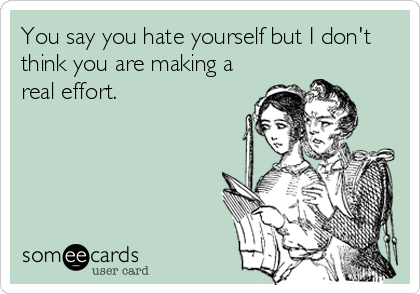 You say you hate yourself but I don't
think you are making a
real effort.
