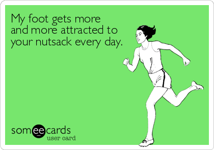 My foot gets more 
and more attracted to
your nutsack every day.