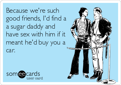 Because we're such
good friends, I'd find a
a sugar daddy and
have sex with him if it
meant he'd buy you a
car.