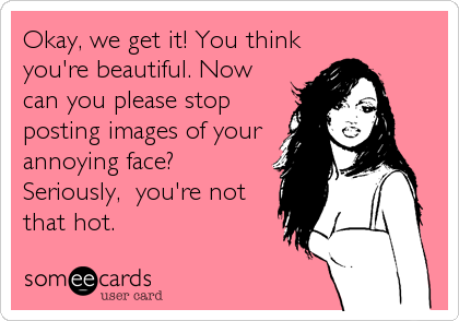 Okay, we get it! You think
you're beautiful. Now
can you please stop
posting images of your
annoying face?
Seriously,  you're not
that 