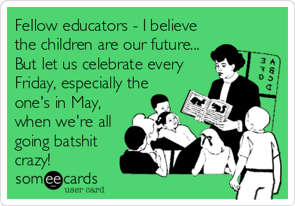 FeIlow educators - I believe
the children are our future...
But let us celebrate every
Friday, especially the
one's in May,
when we're all
going batshit
crazy!