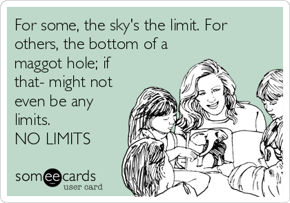 For some, the sky's the limit. For
others, the bottom of a
maggot hole; if
that- might not
even be any
limits.
NO LIMITS