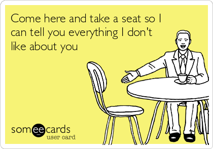 Come here and take a seat so I
can tell you everything I don't
like about you