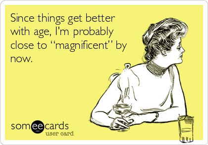 Since things get better
with age, I'm probably
close to “magnificent” by
now.