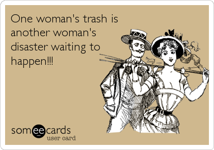 One woman's trash is
another woman's
disaster waiting to
happen!!!