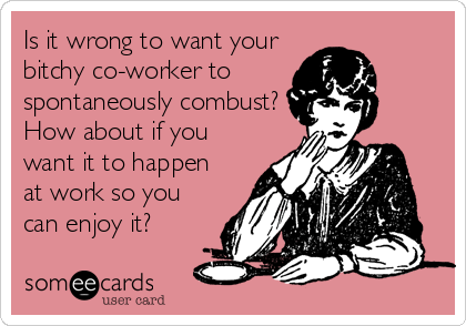 Is it wrong to want your
bitchy co-worker to 
spontaneously combust?
How about if you
want it to happen
at work so you
can enjoy it?