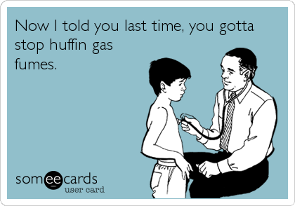 Now I told you last time, you gotta
stop huffin gas
fumes.